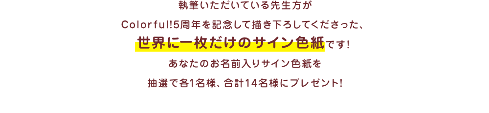 執筆いただいている先生方がColorful!5周年を記念して描き下ろしてくださった、世界に一枚だけのサイン色紙です！ あなたのお名前入りサイン色紙を抽選で各1名様、合計16名様にプレゼント!