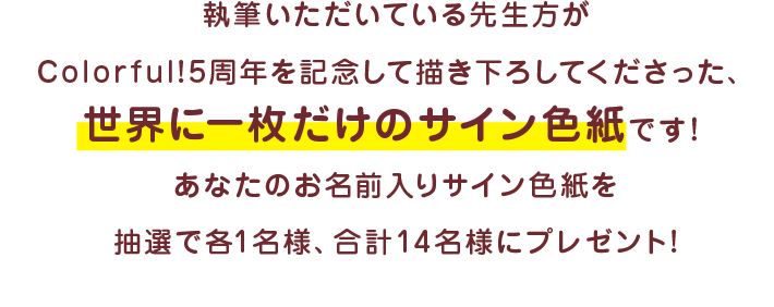 執筆いただいている先生方がColorful!5周年を記念して描き下ろしてくださった、世界に一枚だけのサイン色紙です！ あなたのお名前入りサイン色紙を抽選で各1名様、合計16名様にプレゼント!