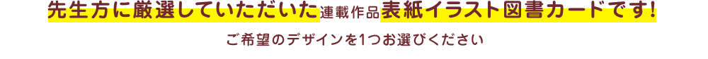 先生方に厳選していただいた連載作品表紙イラスト図書カードです！ ご希望のデザインを1つお選びください