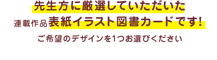 先生方に厳選していただいた連載作品表紙イラスト図書カードです！ ご希望のデザインを1つお選びください