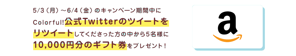 5/3（月）〜6/4（金）のキャンペーン期間中にColorful!公式Twitterのツイートをリツイートしてくださった方の中から5名様に10,000円分のギフト券をプレゼント！