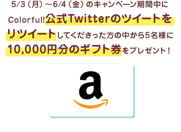 5/3（月）〜6/4（金）のキャンペーン期間中にColorful!公式Twitterのツイートをリツイートしてくださった方の中から5名様に10,000円分のギフト券をプレゼント！